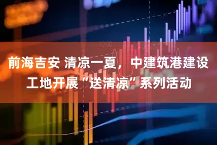 前海吉安 清凉一夏，中建筑港建设工地开展“送清凉”系列活动