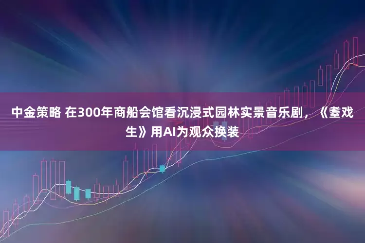 中金策略 在300年商船会馆看沉浸式园林实景音乐剧，《耋戏生》用AI为观众换装