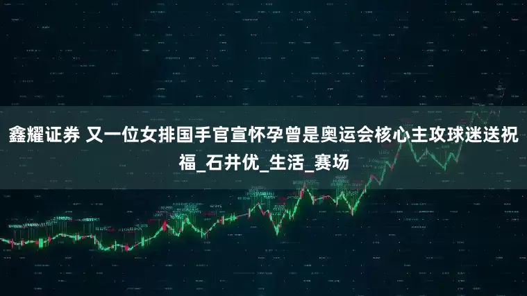 鑫耀证券 又一位女排国手官宣怀孕曾是奥运会核心主攻球迷送祝福_石井优_生活_赛场