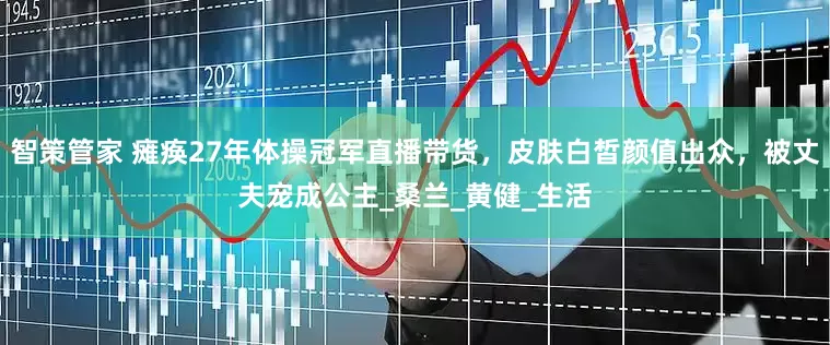 智策管家 瘫痪27年体操冠军直播带货，皮肤白皙颜值出众，被丈夫宠成公主_桑兰_黄健_生活