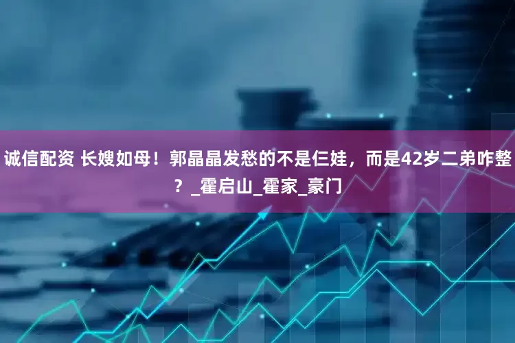 诚信配资 长嫂如母！郭晶晶发愁的不是仨娃，而是42岁二弟咋整？_霍启山_霍家_豪门