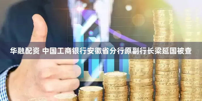 华融配资 中国工商银行安徽省分行原副行长梁延国被查