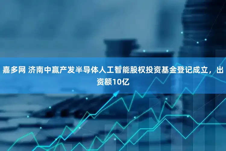 嘉多网 济南中赢产发半导体人工智能股权投资基金登记成立，出资额10亿