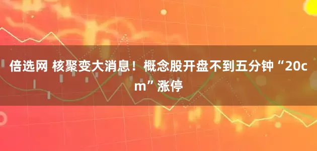 倍选网 核聚变大消息！概念股开盘不到五分钟“20cm”涨停